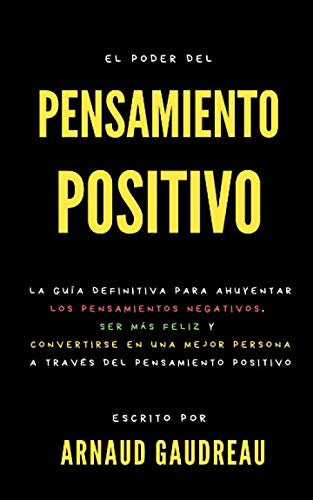 El Poder Del Pensamiento Positivo : La Guía Definitiva Para Ahuyentar Los Pensamientos Negativos, Ser Más Feliz Y Convertirse En Una Mejor Persona A Través Del Pensamiento Positivo