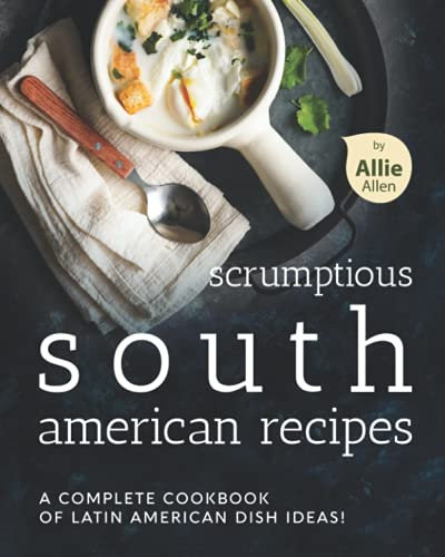 Scrumptious South American Recipes: A Complete Cookbook of Latin American Dish Ideas!