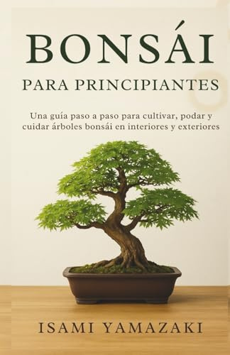 BONSÁI PARA PRINCIPIANTES: Una guía paso a paso para cultivar, podar y cuidar árboles bonsái en interiores y exteriores