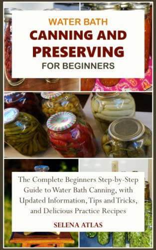 WATER BATH CANNING AND PRESERVING FOR BEGINNERS: The Complete Beginners Step-by-Step Guide to Water Bath Canning, with Updated Information, Tips and Tricks, and Delicious Practice Recipes