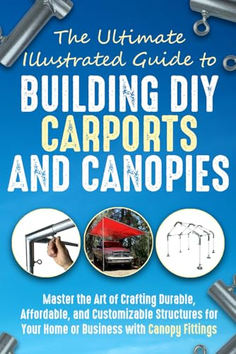 The Ultimate, Illustrated Guide to Building DIY (Do-It-Yourself) Carports and Canopies: Master the Art of Crafting Durable, Affordable, and Customizable Structures with Canopy Fittings