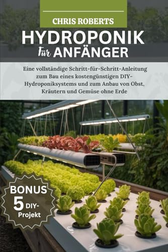 HYDROPONIK FÜR ANFÄNGER: Eine vollständige Schritt-für-Schritt-Anleitung zum Bau eines kostengünstigen DIY-Hydroponik systems und zum Anbau von Obst, Kräutern und Gemüse ohne Erde