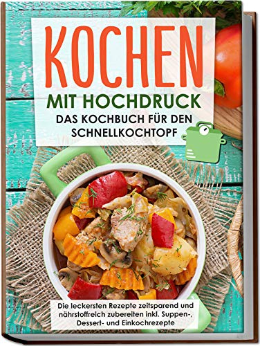Kochen mit Hochdruck: Das Kochbuch für den Schnellkochtopf | Die leckersten Rezepte zeitsparend und nährstoffreich zubereiten inkl. Suppen-, Dessert- und Einkochrezepte (German Edition)