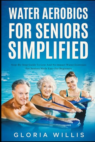 Water Aerobics for Seniors Simplified: Step-By-Step Guide to Low and No Impact Water Exercises for Seniors Made Easy for Beginners