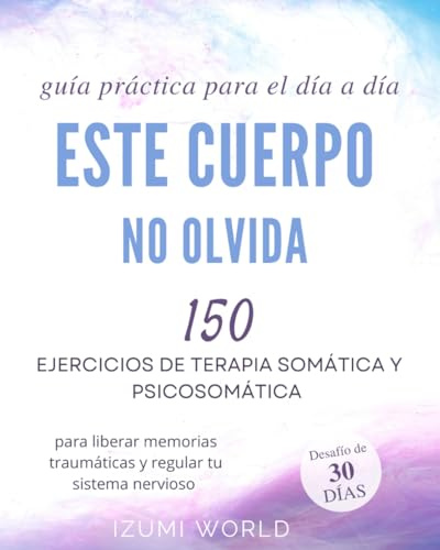 ESTE CUERPO NO OLVIDA: 150 ejercicios de terapia somática y psicosomática para liberar memorias traumáticas y regular tu sistema nervioso (guía práctica para el día a día)