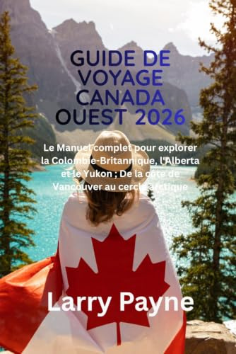 GUIDE DE VOYAGE CANADA OUEST 2026: Le Manuel complet pour explorer la Colombie Britannique, l'Alberta et le Yukon ; De la côte de Vancouver au cercle arctique