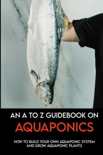 An A To Z Guidebook On Aquaponics: How To Build Your Own Aquaponic System And Grow Aquaponic Plants