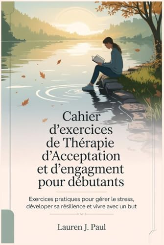 Cahier d'exercices de Thérapie d'Acceptation et d'engagement pour débutants: Exercices pratiques pour gérer le stress, développer sa résilience et vivre avec un but