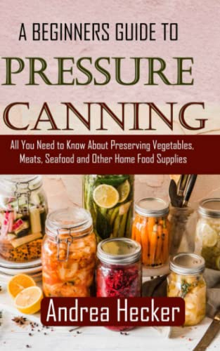 A BEGINNER GUIDE TO PRESSURE CANNING: All You Need to Know About Preserving Vegetables, Meats, Seafood and Other Home Food Supplies