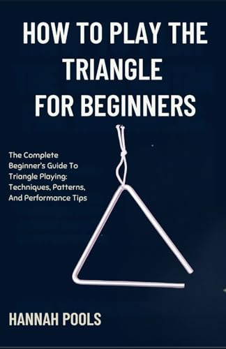 HOW TO PLAY THE TRIANGLE FOR BEGINNERS: The Complete Beginner’s Guide To Triangle Playing: Techniques, Patterns, And Performance Tips
