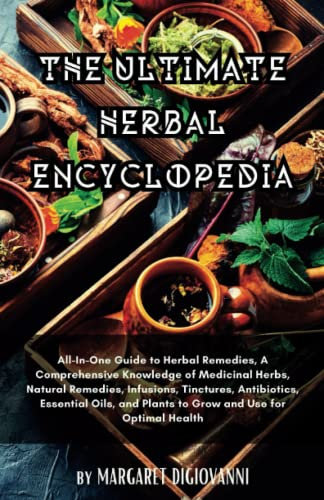 The Ultimate Herbal Encyclopedia: A Comprehensive Knowledge of Medicinal Herbs, Natural Remedies, Infusions, Tinctures, Antibiotics, Essential Oils, and Plants to Grow and Use for Optimal Health