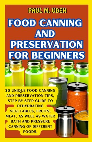 FOOD CANNING AND PRESERVATION FOR BEGINNERS: 30 Unique Food Canning And Preservation Tips, Step By Step Guide To Dehydrating Vegetables, Fruits, Meat, ... Bath And Pressure Canning Of Different Foods.