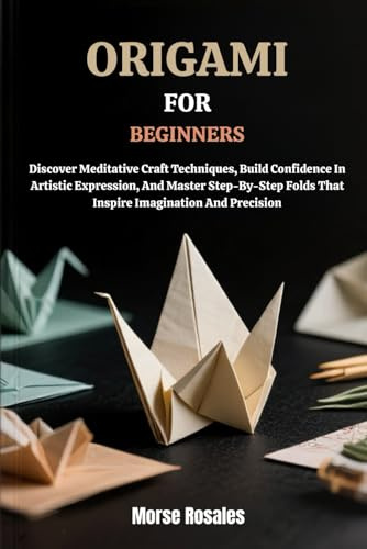 ORIGAMI FOR BEGINNERS: Discover Meditative Craft Techniques, Build Confidence In Artistic Expression, And Master Step-By-Step Folds That Inspire Imagination And Precision