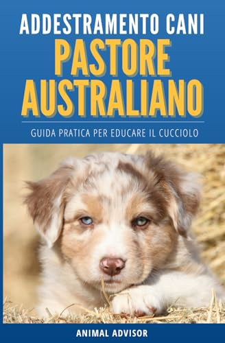 ADDESTRAMENTO CANI PASTORE AUSTRALIANO: Guida Pratica per Educare il Cucciolo di Pastore Australiano
