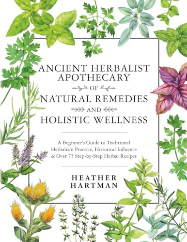 Ancient Herbalist Apothecary of Natural Remedies and Holistic Wellness: A Beginner’s Guide to Traditional Herbalism Practice, Historical Influence & Over 75 Step-by-Step Herbal Recipes