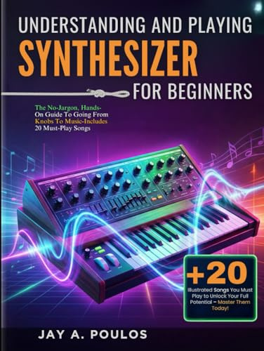 UNDERSTANDING AND PLAYING A SYNTHESIZER FOR BEGINNERS: The No-Jargon, Hands-On Guide To Going From Knobs To Music-Includes 20 Must-Play Songs