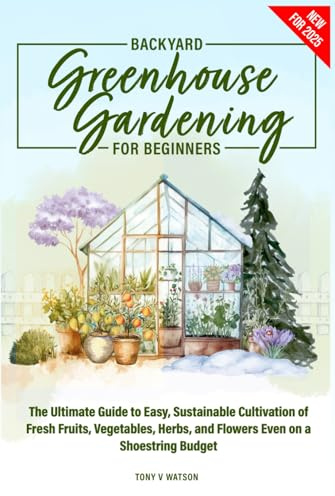 Backyard Greenhouse Gardening for Beginners: The Ultimate Guide to Easy, Sustainable Cultivation of Fresh Fruits, Vegetables, Herbs, and Flowers Even on a Shoestring Budget
