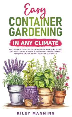 Easy Container Gardening in Any Climate: The Ultimate Guide to Grow Your Own Organic Herbs and Vegetables, Create a Sustainable Environment, Maximize Yields, and Utilize Any Size Space