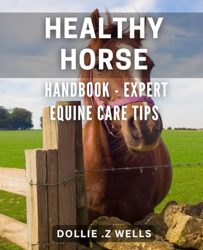 Healthy Horse Handbook - Expert Equine Care Tips: The Ultimate Guide to Holistic Horse Health: Professional Equine Care Techniques for a Vibrant Steed.