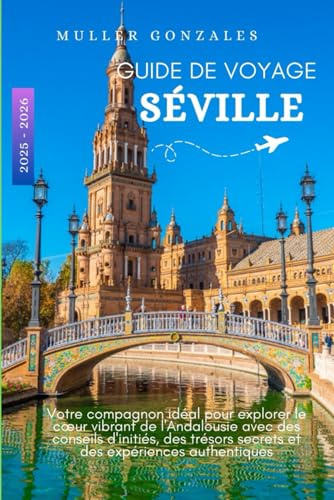 GUIDE DE VOYAGE SÉVILLE 2025 - 2026: Votre compagnon idéal pour explorer le cœur vibrant de l'Andalousie avec des conseils d'initiés, des trésors secrets et des expériences authentiques
