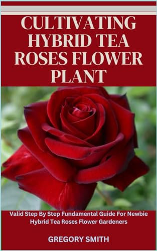 CULTIVATING HYBRID TEA ROSES FLOWER PLANT: Valid Step By Step Fundamental Guide For Newbie Hybrid Tea Roses Flower Gardeners