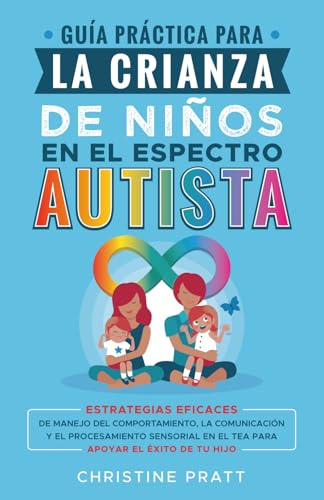 Guía práctica para la crianza de niños en el espectro autista: Estrategias eficaces de manejo del comportamiento, la comunicación y el procesamiento sensorial en el TEA para apoyar el éxito de tu hijo