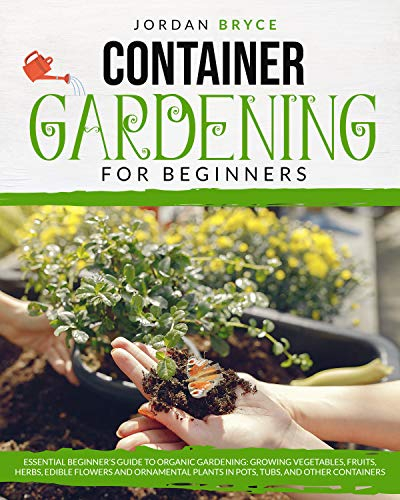 CONTAINER GARDENING FOR BEGINNERS: Essential Beginner's Guide to Organic Gardening: Growing Vegetables, Fruits, Herbs, Edible Flowers, and Ornamental Plants in Pots, Tubs and Other Containers