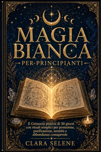 Magia Bianca per Principianti: Il Grimorio Pratico di 30 giorni con Rituali semplici per Protezione, Purificazione della Casa, Serenità e Abbondanza Consapevole