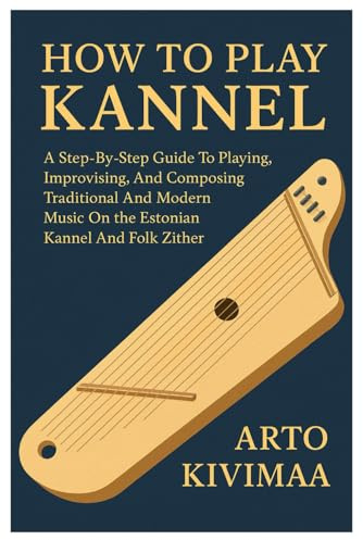 How To Play Kannel: A Step-By-Step Guide To Playing, Improvising, And Composing Traditional And Modern Music On The Estonian Kannel And Folk Zither