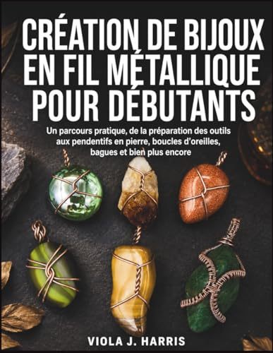 Création De Bijoux En Fil Métallique Pour Débutants: Un parcours pratique, de la préparation des outils aux pendentifs en pierre, boucles d’oreilles, bagues et bien plus encore