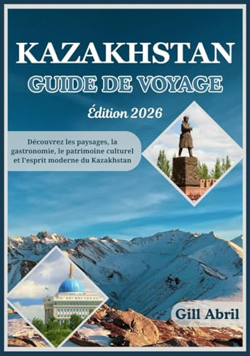 KAZAKHSTAN GUIDE DE VOYAGE 2026: Des sommets enneigés du Tian Shan aux rivages de la mer Caspienne : à la découverte des paysages, de la cuisine, du patrimoine et de l’esprit moderne du Kazakhstan