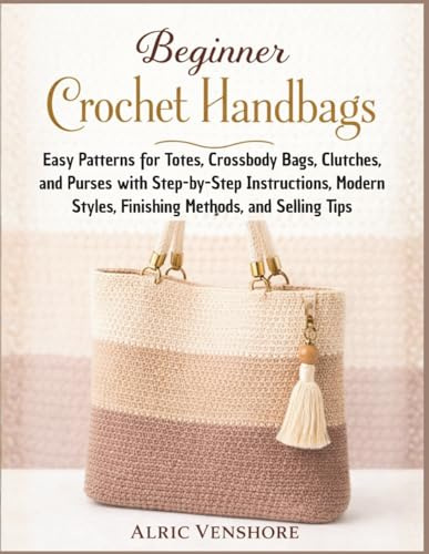 Beginner Crochet Handbags: Easy Patterns for Totes, Crossbody Bags, Clutches, and Purses with Step-by-Step Instructions, Modern Styles, Finishing Methods, and Selling Tips
