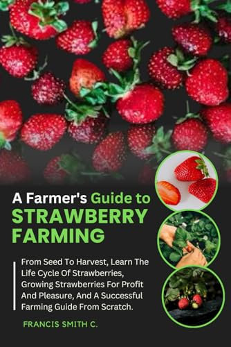 A Farmer's Guide To Strawberry Farming: From Seed To Harvest, Learn The Life Cycle Of Strawberries, Growing Strawberries For Profit And Pleasure, And A Successful Farming Guide From Scratch.