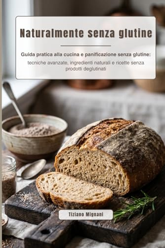 Naturalmente senza glutine: Guida pratica alla cucina e panificazione senza glutine: tecniche avanzate, ingredienti naturali e ricette senza prodotti deglutinati