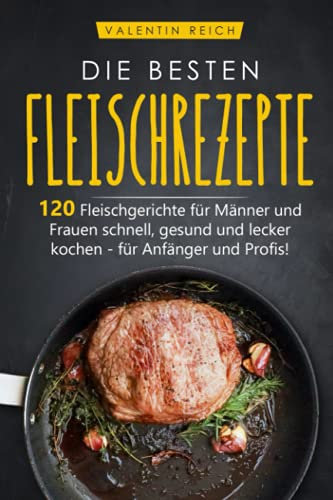 DIE BESTEN FLEISCHREZEPTE: 120 Fleischgerichte für Männer und Frauen schnell, gesund und lecker kochen - für Anfänger und Profis!