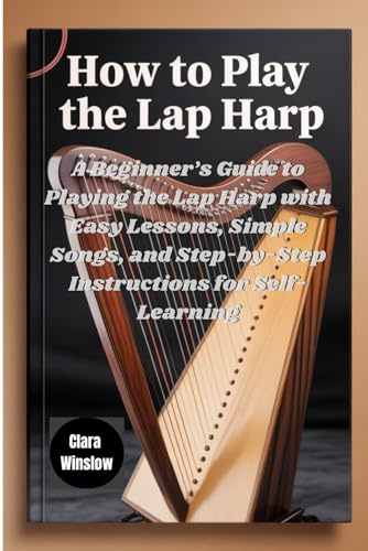 How To Play The Lap Harp: A Beginner’s Guide to Playing the Lap Harp with Easy Lessons, Simple Songs, and Step-by-Step Instructions for Self-Learning