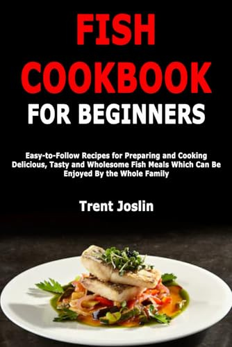 Fish Cookbook for Beginners: Easy-to-Follow Recipes for Preparing and Cooking Delicious, Tasty and Wholesome Fish Meals Which Can Be Enjoyed By the Whole Family