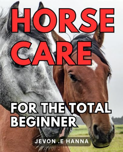 Horse Care For The Total Beginner: The Ultimate Guide to Easy and Effective Horse Care for Novices
