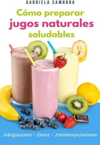 Cómo preparar jugos naturales saludables: Adelgazantes - Detox - Antienvejecimiento ¡Incluye recetas!