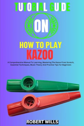 TUTORIAL GUIDE ON HOW TO PLAY KAZOO: A Comprehensive Manual To Learning, Mastering The Kazoo From Scratch, Essential Techniques, Music Theory And Practice Tips For Beginners