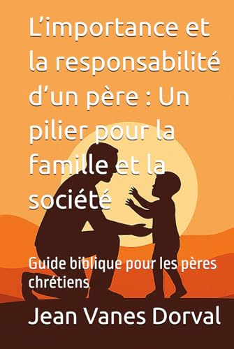 L’importance et la responsabilité d’un père : Un pilier pour la famille et la société: Guide biblique pour les pères chrétiens