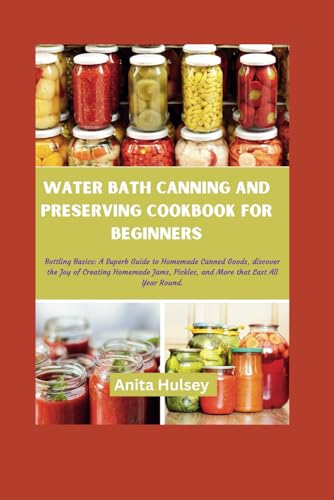 WATER BATH CANNING AND PRESERVING COOKBOOK FOR BEGINNERS: Bottling Basics: A Superb Guide to Homemade Canned Goods, discover the Joy of Creating ... Pickles, and More that Last All Year Round.