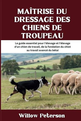 Maîtrise du dressage des chiens de troupeau: Le guide essentiel pour l'élevage et l'élevage d'un chien de travail, de la fondation du chiot au travail avancé du bétai