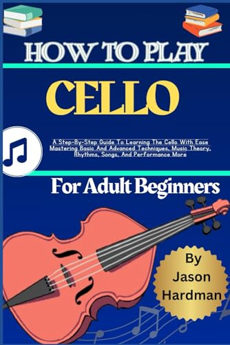 How To Play Cello For Adult Beginners: A Step-By-Step Guide To Learning The Cello With Ease Mastering Basic And Advanced Techniques, Music Theory, Rhythms, Songs, And Performance More