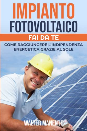 IMPIANTO FOTOVOLTAICO - FAI DA TE: Come raggiungere l'Indipendenza Energetica grazie al Sole - Scegliere, Progettare e Installare il tuo Impianto per sfruttare al meglio l’Energia Solare