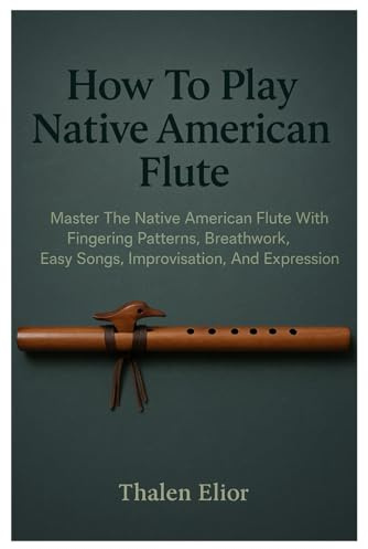 How To Play Native American Flute: Master The Native American Flute With Fingering Patterns, Breathwork, Easy Songs, Improvisation, And Expression