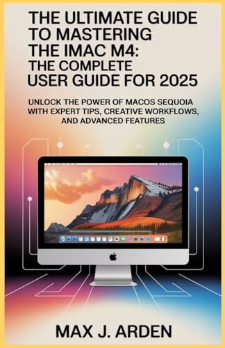 The Ultimate Guide to Mastering the iMac M4: The Complete User Guide for 2025: Unlock the Power of macOS Sequoia with Expert Tips, Creative Workflows, and Advanced Features